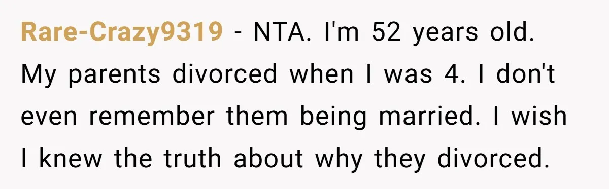 Rare-Crazy9319 − NTA. I'm 52 years old. My parents divorced when I was 4. I don't even remember them being married. I wish I knew the truth about why they...