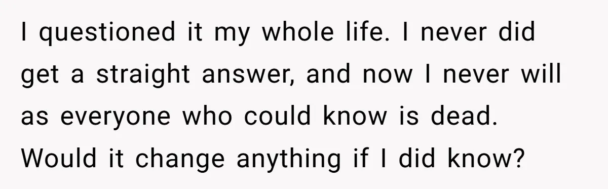 I questioned it my whole life. I never did get a straight answer, and now I never will as everyone who could know is dead. Would it change anything if...