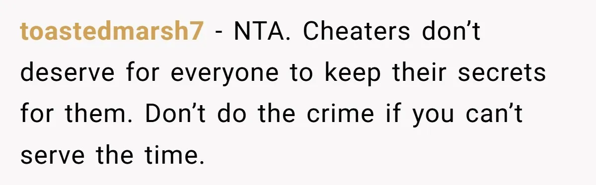 toastedmarsh7 − NTA. Cheaters don’t deserve for everyone to keep their secrets for them. Don’t do the crime if you can’t serve the time.