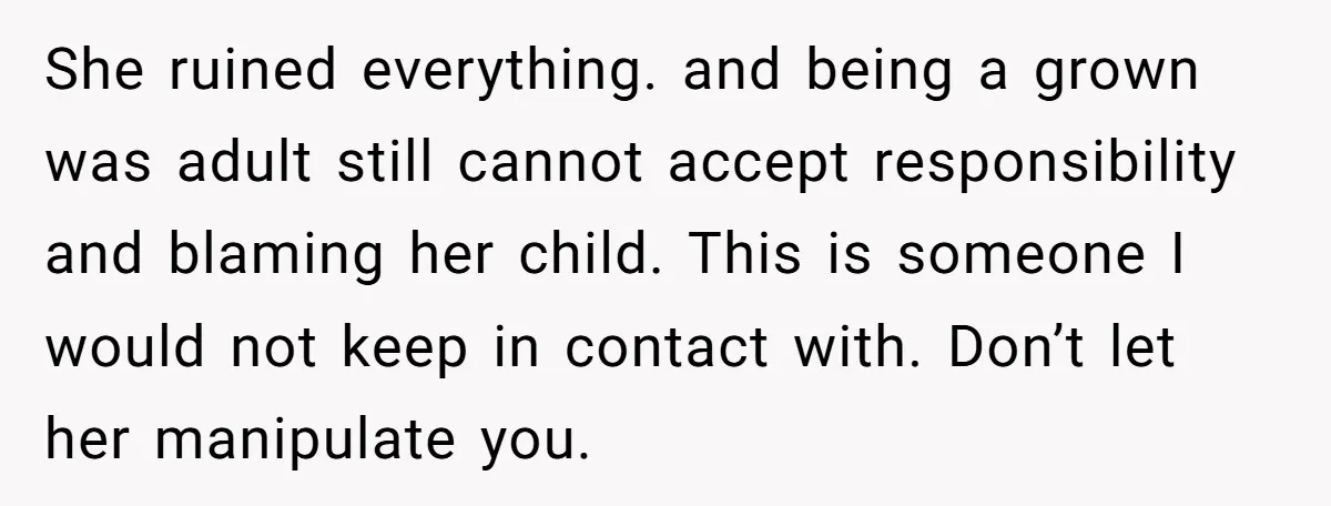 She ruined everything. and being a grown was adult still cannot accept responsibility and blaming her child. This is someone I would not keep in contact with. Don’t let her...
