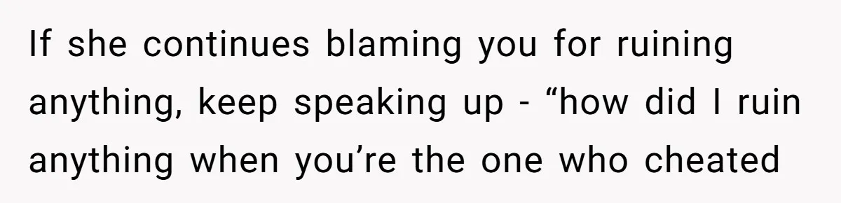 If she continues blaming you for ruining anything, keep speaking up - “how did I ruin anything when you’re the one who cheated