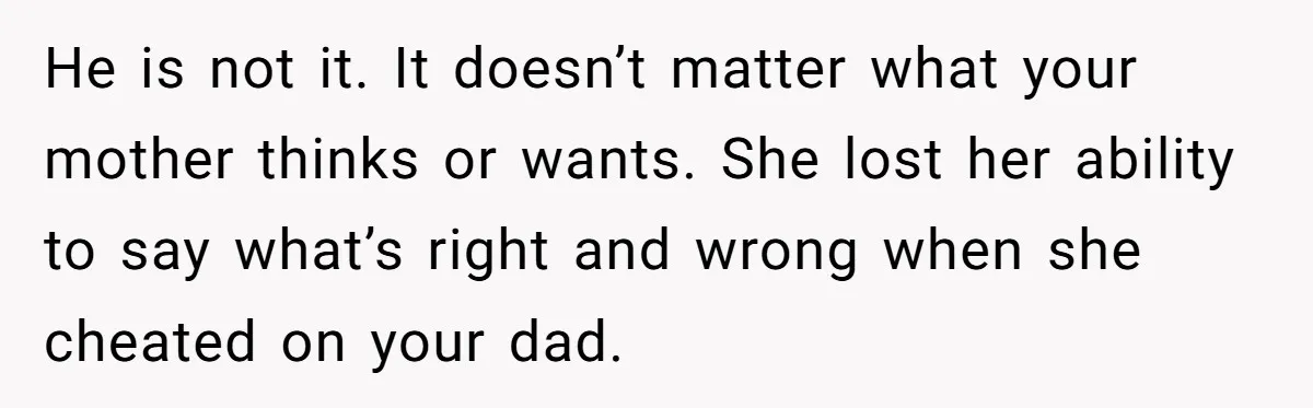 He is not it. It doesn’t matter what your mother thinks or wants. She lost her ability to say what’s right and wrong when she cheated on your dad.