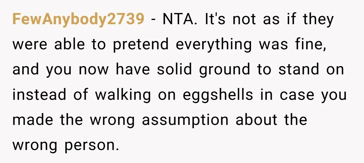 FewAnybody2739 − NTA. It's not as if they were able to pretend everything was fine, and you now have solid ground to stand on instead of walking on eggshells in...