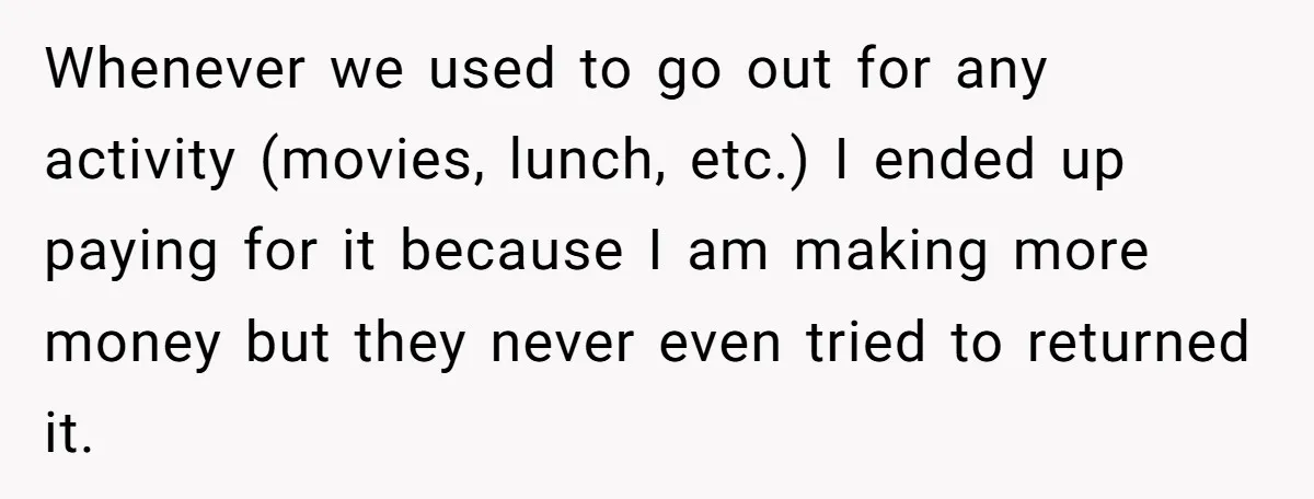 Whenever we used to go out for any activity (movies, lunch, etc.) I ended up paying for it because I am making more money but they never even tried to...