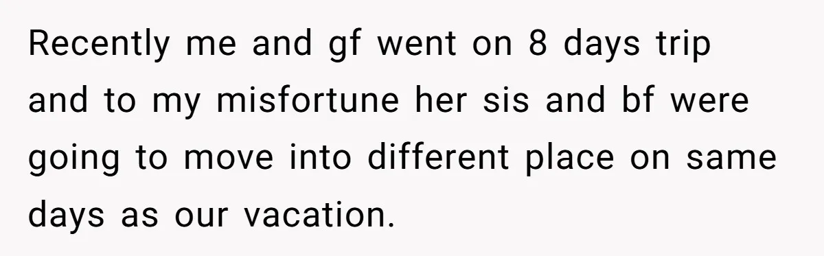 Recently me and gf went on 8 days trip and to my misfortune her sis and bf were going to move into different place on same days as our vacation.