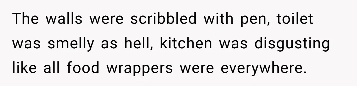 The walls were scribbled with pen, toilet was smelly as hell, kitchen was disgusting like all food wrappers were everywhere.