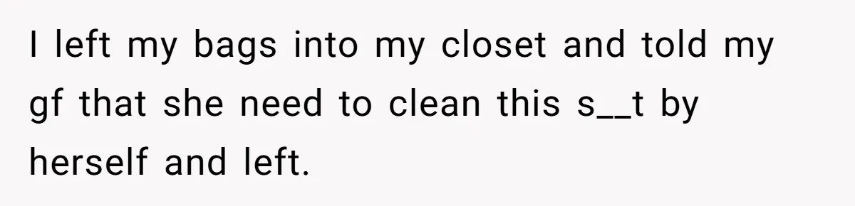 I left my bags into my closet and told my gf that she need to clean this s__t by herself and left.
