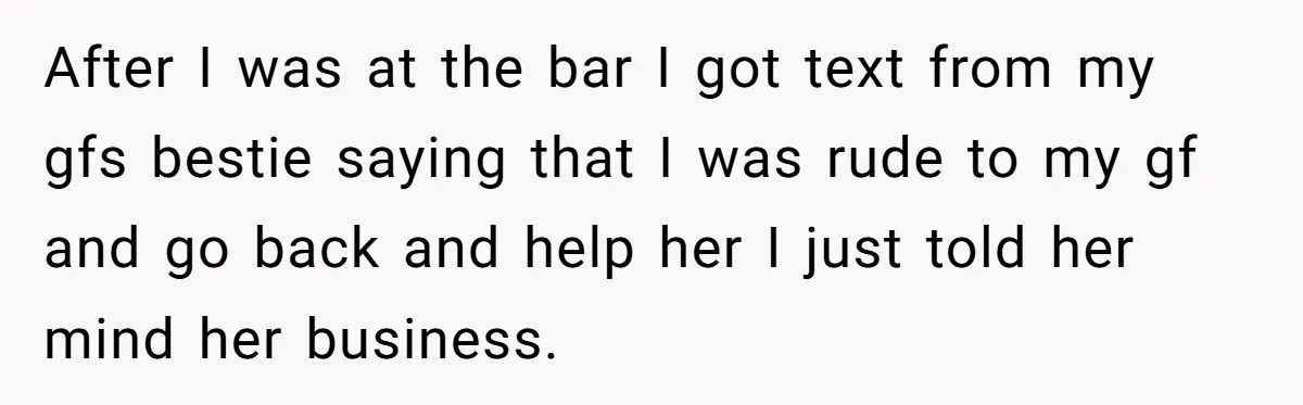 After I was at the bar I got text from my gfs bestie saying that I was rude to my gf and go back and help her I just told...