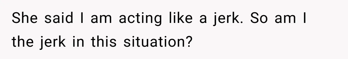 She said I am acting like a jerk. So am I the jerk in this situation?