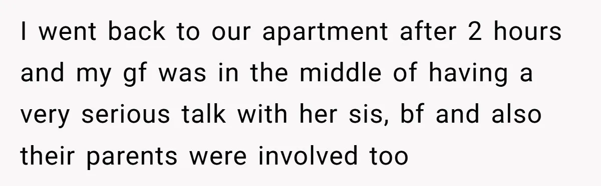 I went back to our apartment after 2 hours and my gf was in the middle of having a very serious talk with her sis, bf and also their parents...