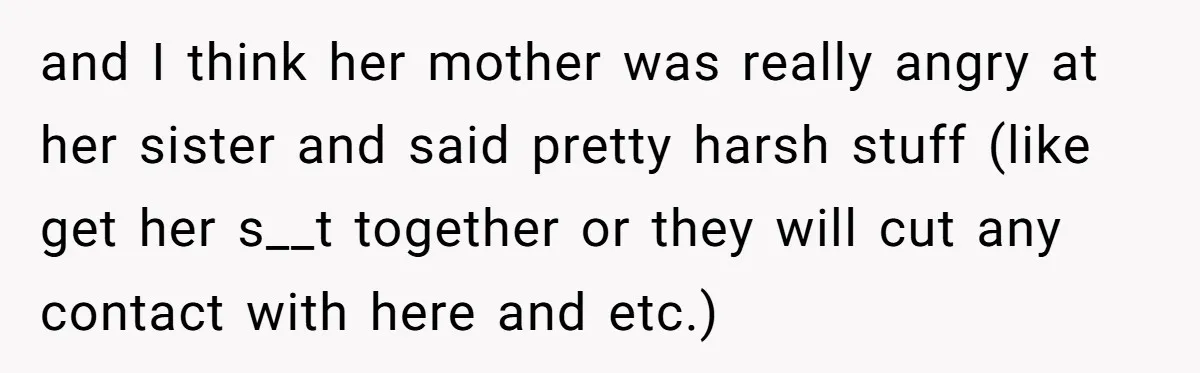 and I think her mother was really angry at her sister and said pretty harsh stuff (like get her s__t together or they will cut any contact with here and...