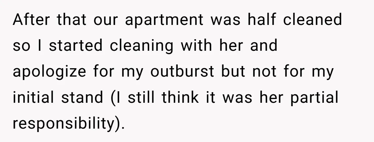 After that our apartment was half cleaned so I started cleaning with her and apologize for my outburst but not for my initial stand (I still think it was her...