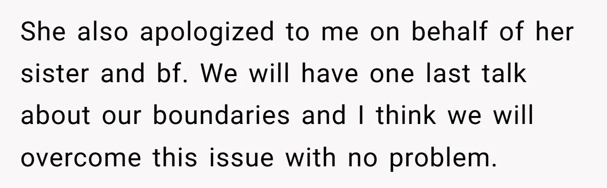 She also apologized to me on behalf of her sister and bf. We will have one last talk about our boundaries and I think we will overcome this issue with...