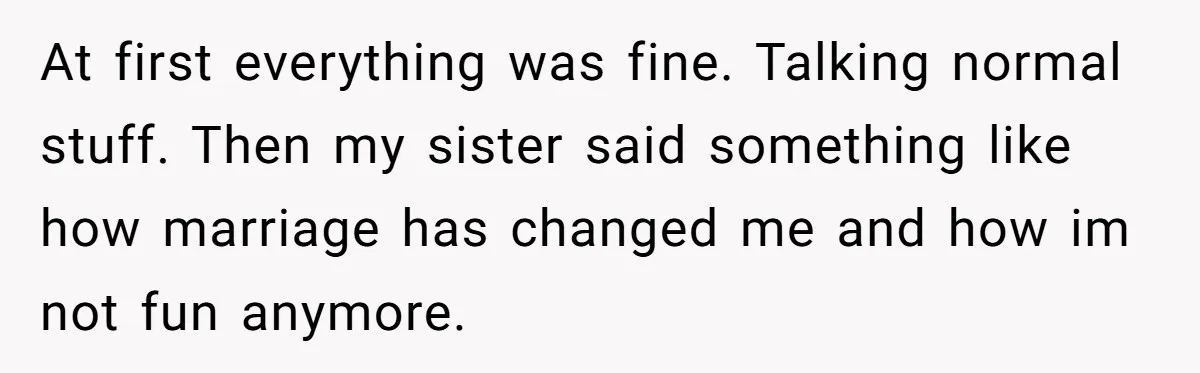 At first everything was fine. Talking normal stuff. Then my sister said something like how marriage has changed me and how im not fun anymore.