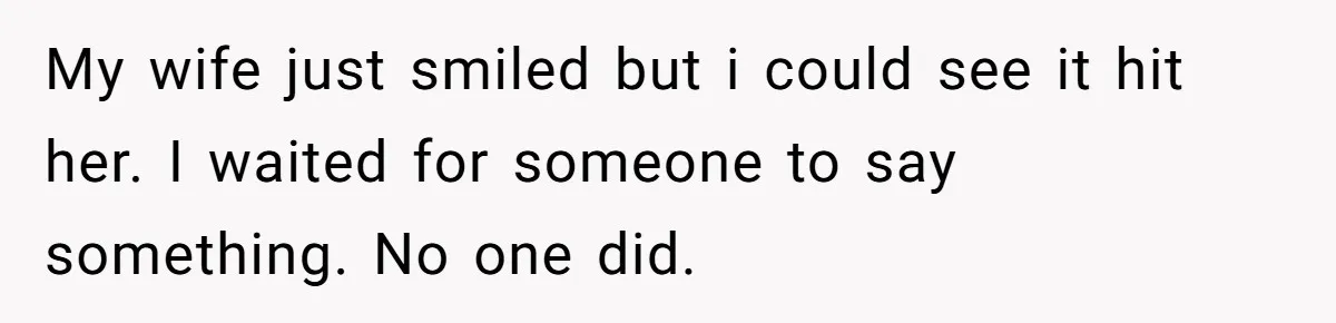 My wife just smiled but i could see it hit her. I waited for someone to say something. No one did.