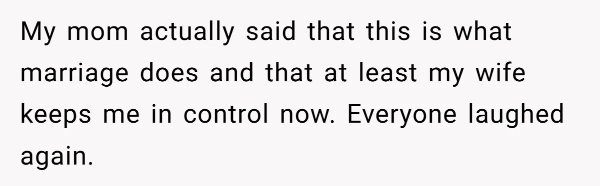My mom actually said that this is what marriage does and that at least my wife keeps me in control now. Everyone laughed again.