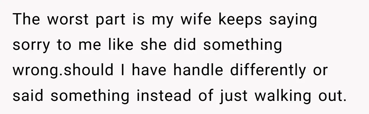 The worst part is my wife keeps saying sorry to me like she did something wrong.should I have handle differently or said something instead of just walking out.
