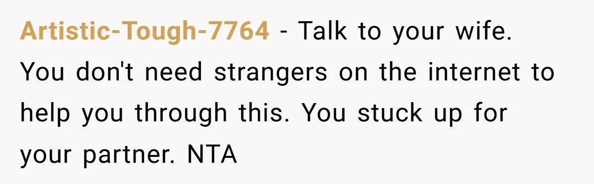 Artistic-Tough-7764 − Talk to your wife. You don't need strangers on the internet to help you through this. You stuck up for your partner. NTA