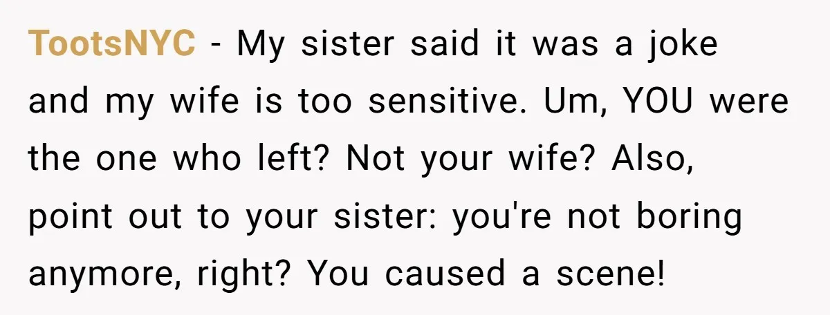 TootsNYC − My sister said it was a joke and my wife is too sensitive. Um, YOU were the one who left? Not your wife? Also, point out to your...