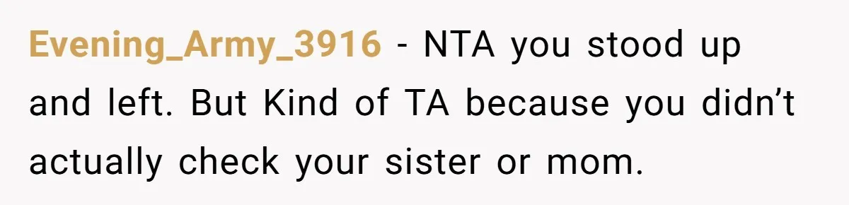 Evening_Army_3916 − NTA you stood up and left. But Kind of TA because you didn’t actually check your sister or mom.