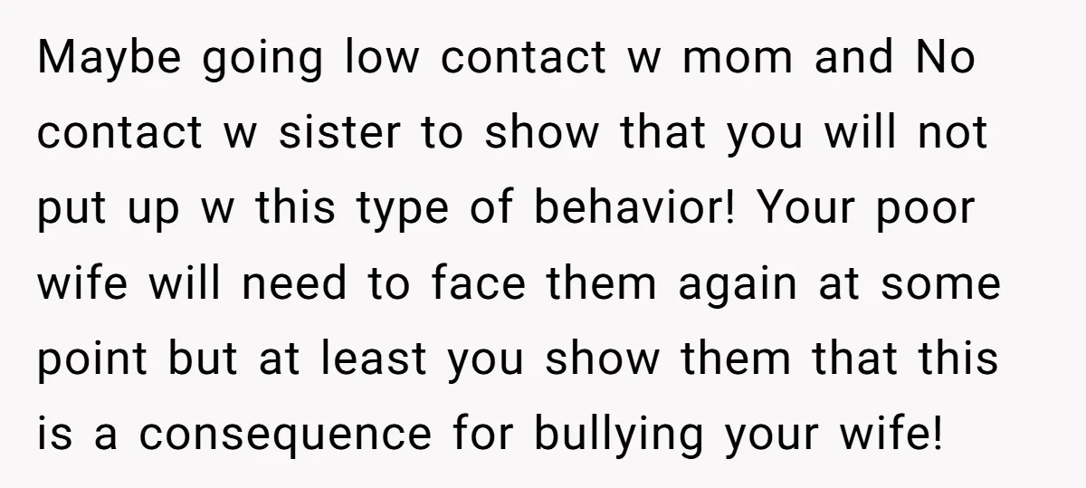 Maybe going low contact w mom and No contact w sister to show that you will not put up w this type of behavior! Your poor wife will need to...