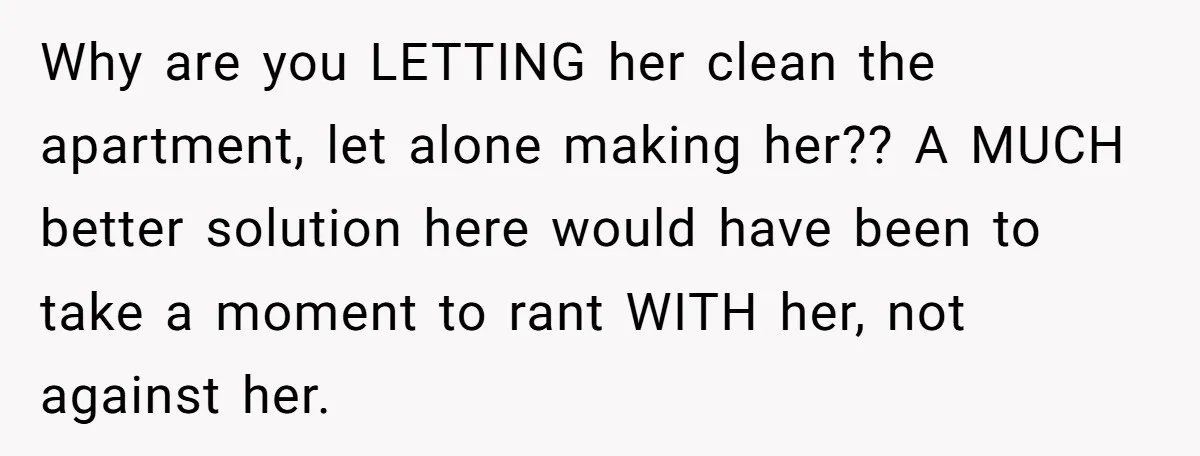 Why are you LETTING her clean the apartment, let alone making her?? A MUCH better solution here would have been to take a moment to rant WITH her, not against...