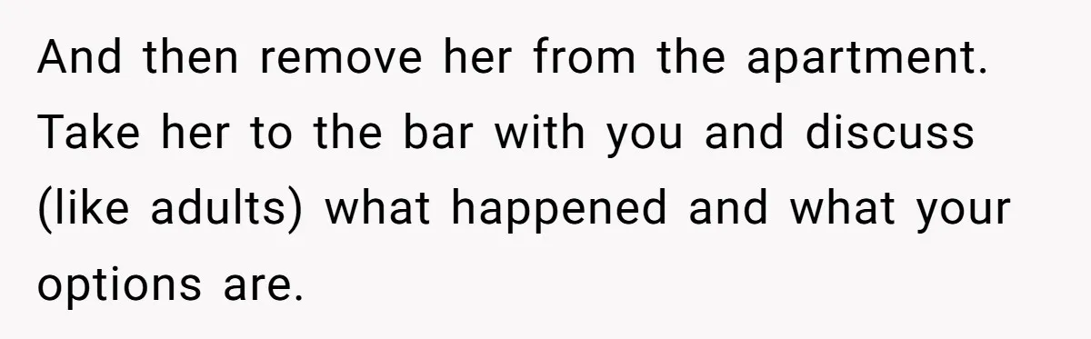 And then remove her from the apartment. Take her to the bar with you and discuss (like adults) what happened and what your options are.