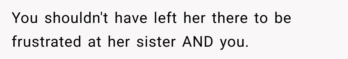 You shouldn't have left her there to be frustrated at her sister AND you.