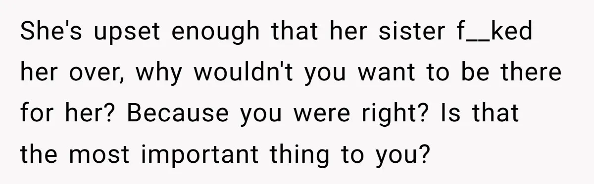 She's upset enough that her sister f__ked her over, why wouldn't you want to be there for her? Because you were right? Is that the most important thing to you?
