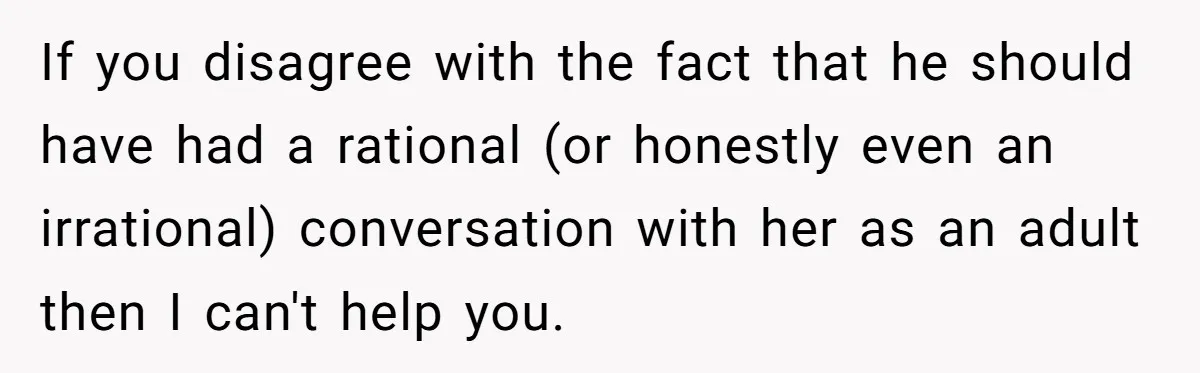 If you disagree with the fact that he should have had a rational (or honestly even an irrational) conversation with her as an adult then I can't help you.