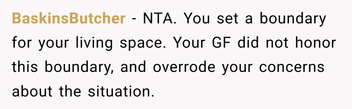 BaskinsButcher − NTA. You set a boundary for your living space. Your GF did not honor this boundary, and overrode your concerns about the situation.