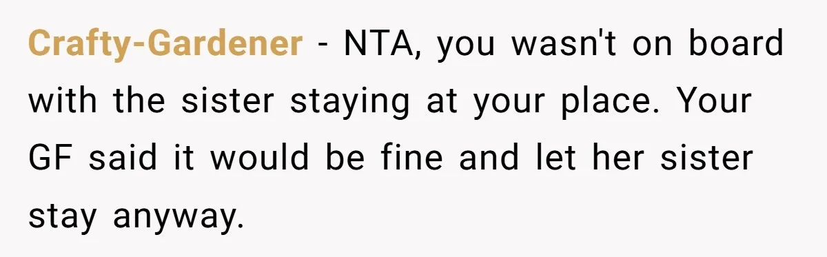 Crafty-Gardener − NTA, you wasn't on board with the sister staying at your place. Your GF said it would be fine and let her sister stay anyway.