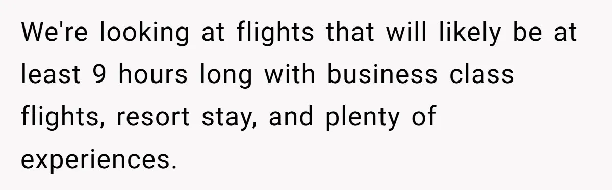 We're looking at flights that will likely be at least 9 hours long with business class flights, resort stay, and plenty of experiences.