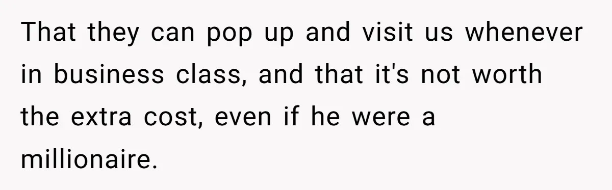 That they can pop up and visit us whenever in business class, and that it's not worth the extra cost, even if he were a millionaire.