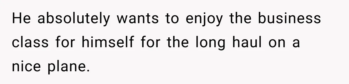He absolutely wants to enjoy the business class for himself for the long haul on a nice plane.