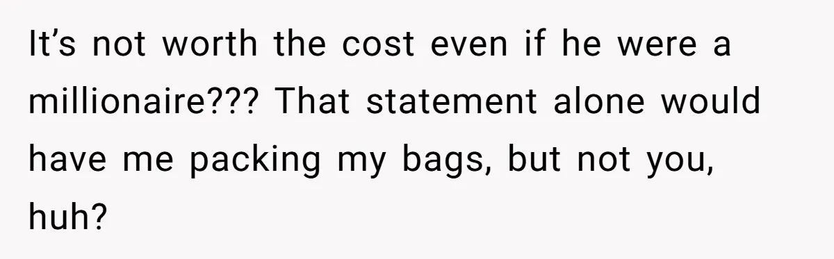 It’s not worth the cost even if he were a millionaire??? That statement alone would have me packing my bags, but not you, huh?