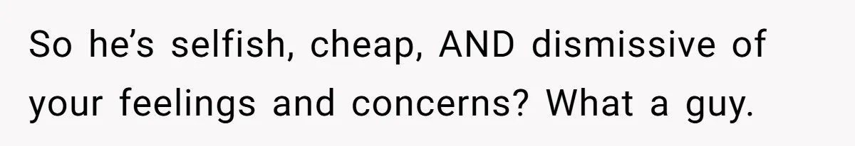 So he’s selfish, cheap, AND dismissive of your feelings and concerns? What a guy.