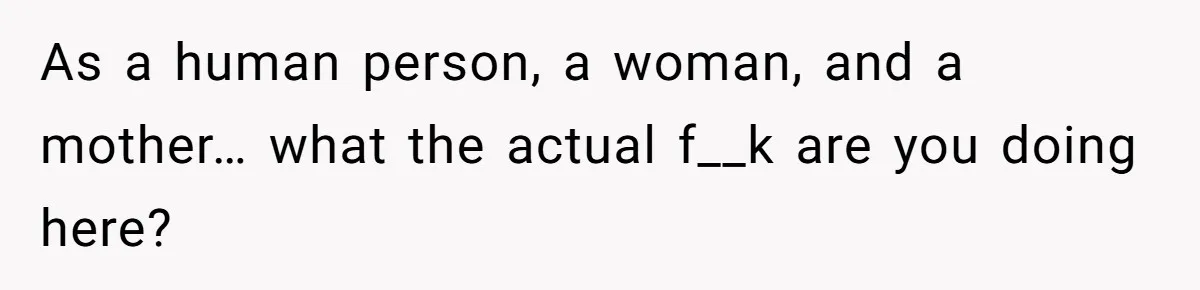 As a human person, a woman, and a mother… what the actual f__k are you doing here?