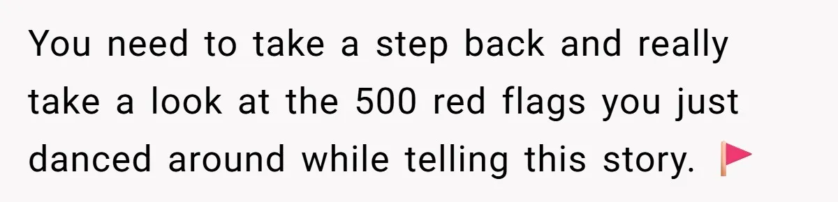 You need to take a step back and really take a look at the 500 red flags you just danced around while telling this story. 🚩