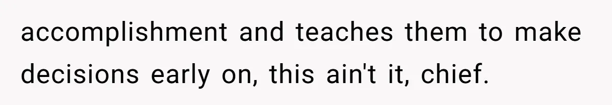 accomplishment and teaches them to make decisions early on, this ain't it, chief.
