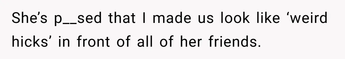 She’s p__sed that I made us look like ‘weird hicks’ in front of all of her friends.