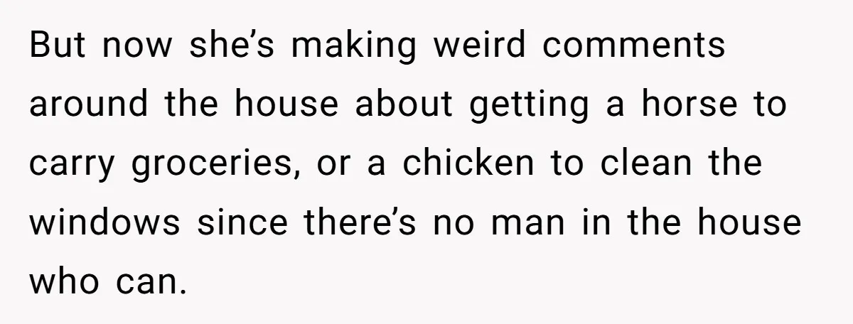 But now she’s making weird comments around the house about getting a horse to carry groceries, or a chicken to clean the windows since there’s no man in the house...