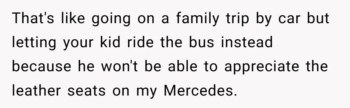 That's like going on a family trip by car but letting your kid ride the bus instead because he won't be able to appreciate the leather seats on my Mercedes.