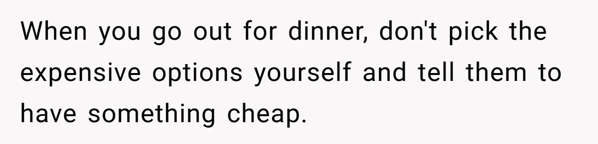 When you go out for dinner, don't pick the expensive options yourself and tell them to have something cheap.