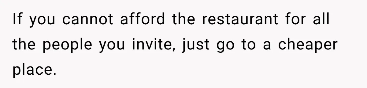 If you cannot afford the restaurant for all the people you invite, just go to a cheaper place.
