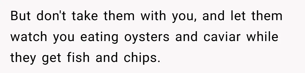 But don't take them with you, and let them watch you eating oysters and caviar while they get fish and chips.