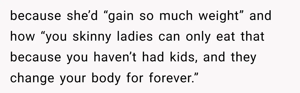 because she’d “gain so much weight” and how “you skinny ladies can only eat that because you haven’t had kids, and they change your body for forever.”