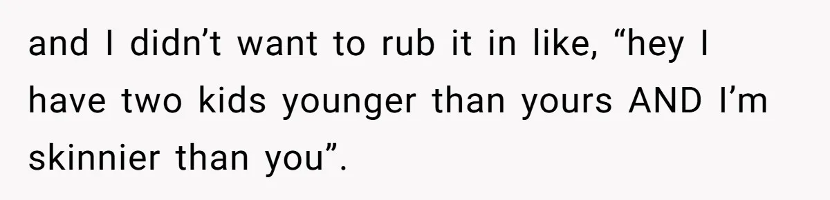 and I didn’t want to rub it in like, “hey I have two kids younger than yours AND I’m skinnier than you”.