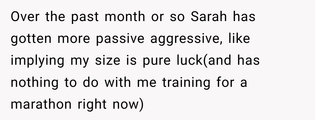 Over the past month or so Sarah has gotten more passive aggressive, like implying my size is pure luck(and has nothing to do with me training for a marathon right...