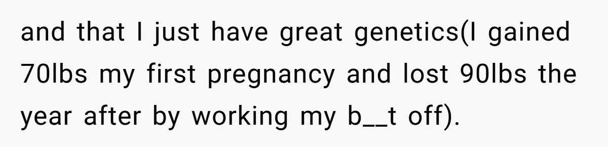and that I just have great genetics(I gained 70lbs my first pregnancy and lost 90lbs the year after by working my b__t off).